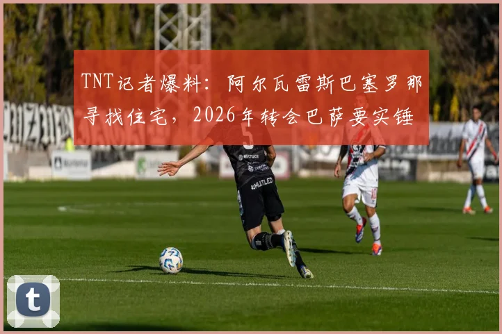 TNT记者爆料：阿尔瓦雷斯巴塞罗那寻找住宅，2026年转会巴萨要实锤？转会费与薪资关键点解析