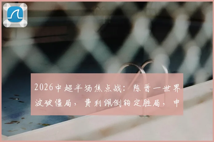 2026中超半场焦点战：陈晋一世界波破僵局，费利佩倒钩定胜局，申花2-1力克蓉城全场回顾与技战术解析