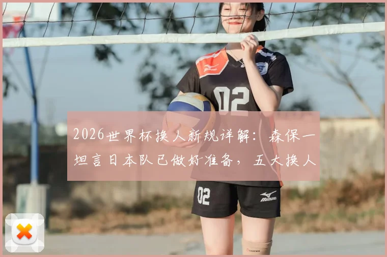2026世界杯换人新规详解：森保一坦言日本队已做好准备，五大换人策略将成胜负关键