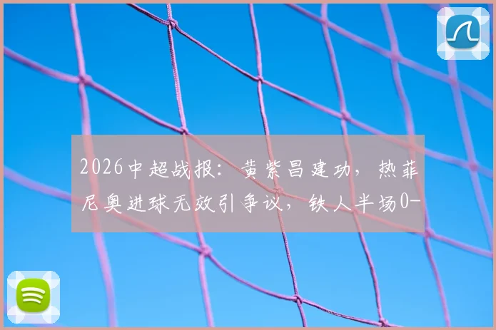 2026中超战报：黄紫昌建功，热菲尼奥进球无效引争议，铁人半场0-1落后云南玉昆