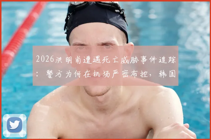 2026洪明甫遭遇死亡威胁事件追踪：警方为何在机场严密布控，韩国足球界安全现状引深思