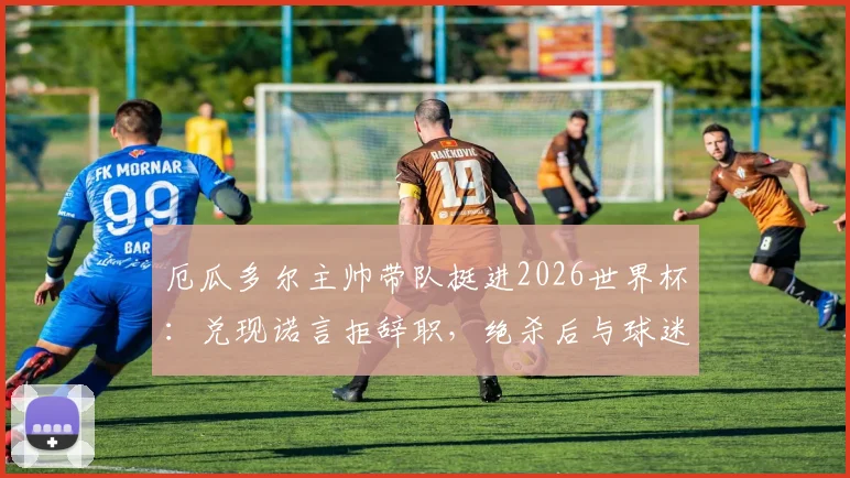 厄瓜多尔主帅带队挺进2026世界杯：兑现诺言拒辞职，绝杀后与球迷同庆画面感人