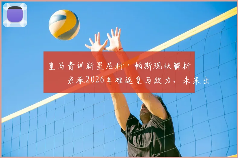 皇马青训新星尼科·帕斯现状解析：亲承2026年难返皇马效力，未来出路何方？