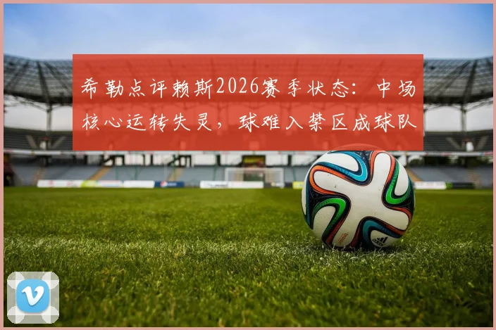 希勒点评赖斯2026赛季状态：中场核心运转失灵，球难入禁区成球队进攻顽疾