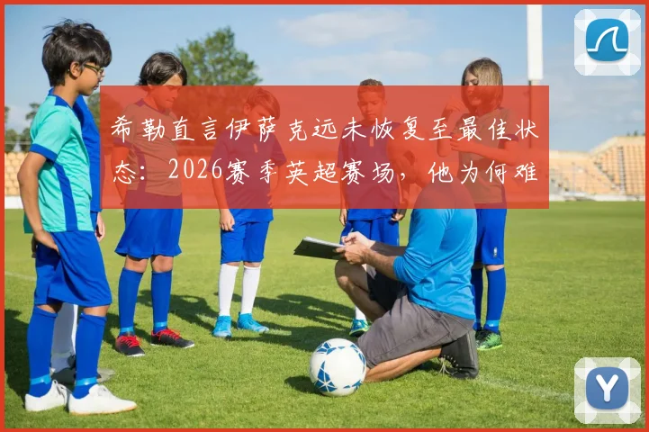 希勒直言伊萨克远未恢复至最佳状态：2026赛季英超赛场，他为何难以融入比赛体系？