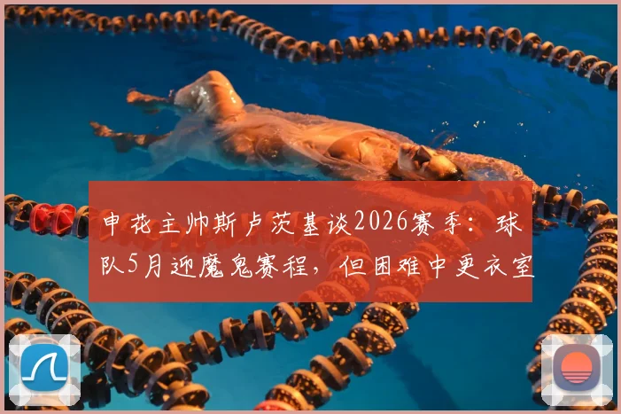申花主帅斯卢茨基谈2026赛季:球队5月迎魔鬼赛程,但困难中更衣室氛围积极