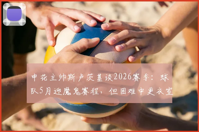 申花主帅斯卢茨基谈2026赛季：球队5月迎魔鬼赛程，但困难中更衣室氛围积极