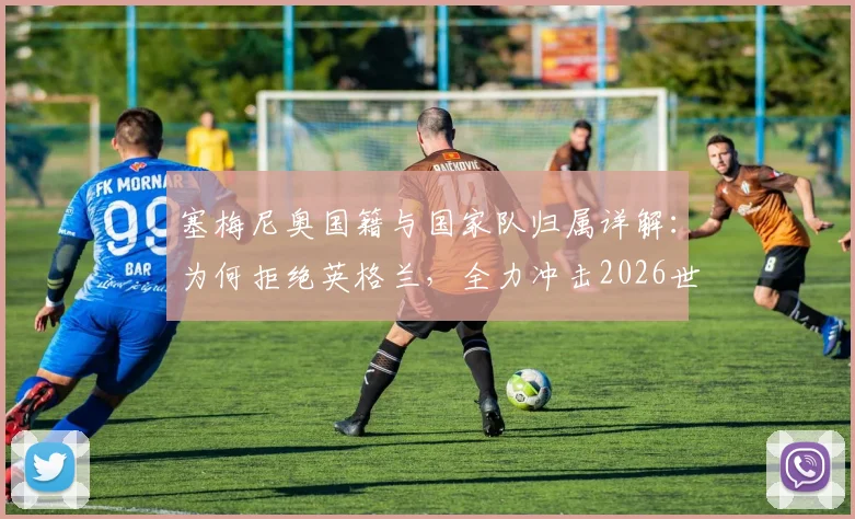 塞梅尼奥国籍与国家队归属详解：为何拒绝英格兰，全力冲击2026世界杯历史目标