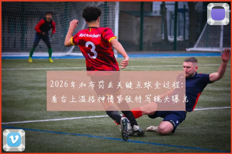 2026年加布罚丢关键点球全过程:看台上温格神情紧张特写镜头曝光,比赛结果令人痛彻心扉