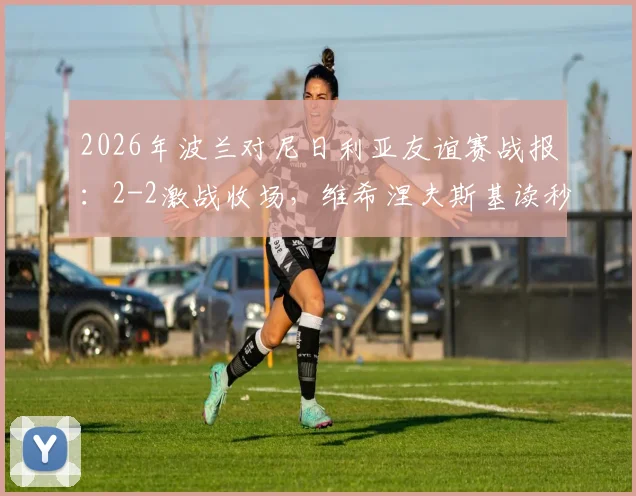 2026年波兰对尼日利亚友谊赛战报：2-2激战收场，维希涅夫斯基读秒绝平救主，附全场集锦回顾