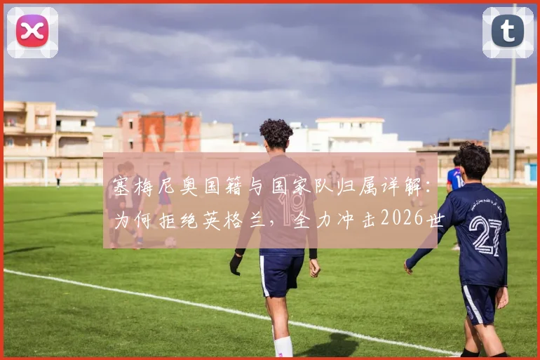 塞梅尼奥国籍与国家队归属详解:为何拒绝英格兰,全力冲击2026世界杯历史目标