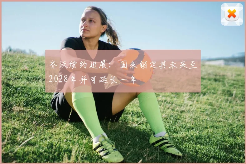 齐沃续约进展:国米锁定其未来至2028年并可延长一年