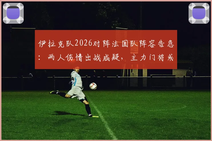 伊拉克队2026对阵法国队阵容告急：两人伤情出战成疑，主力门将或临阵更换，赛前分析与影响解读