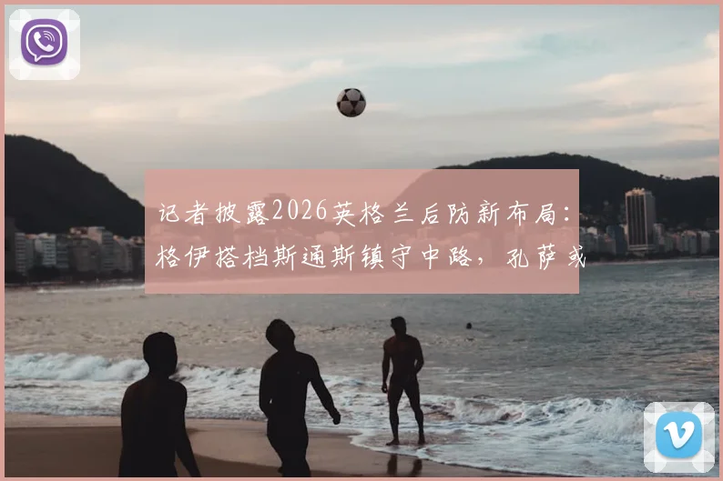 记者披露2026英格兰后防新布局：格伊搭档斯通斯镇守中路，孔萨或客串右后卫出战挪威