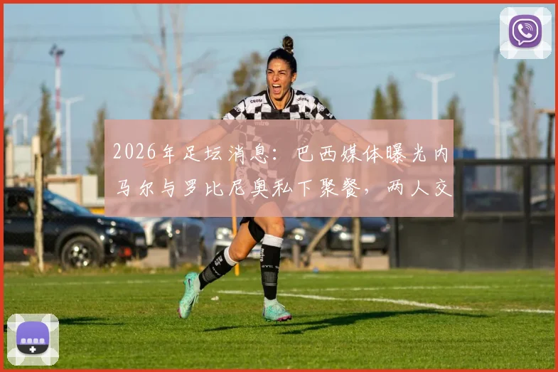 2026年足坛消息:巴西媒体曝光内马尔与罗比尼奥私下聚餐,两人交谈正常引外界猜测