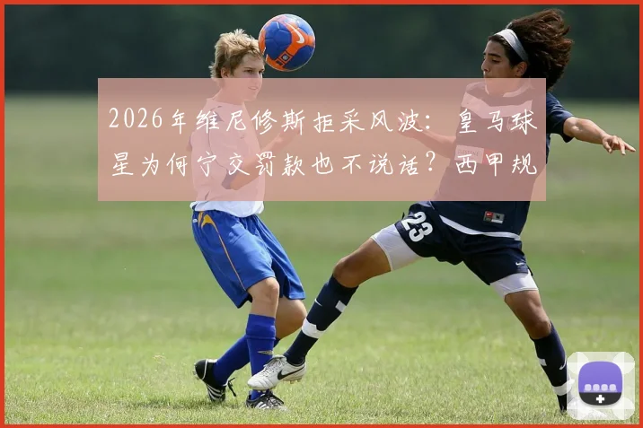 2026年维尼修斯拒采风波：皇马球星为何宁交罚款也不说话？西甲规则与球员权益深度解读