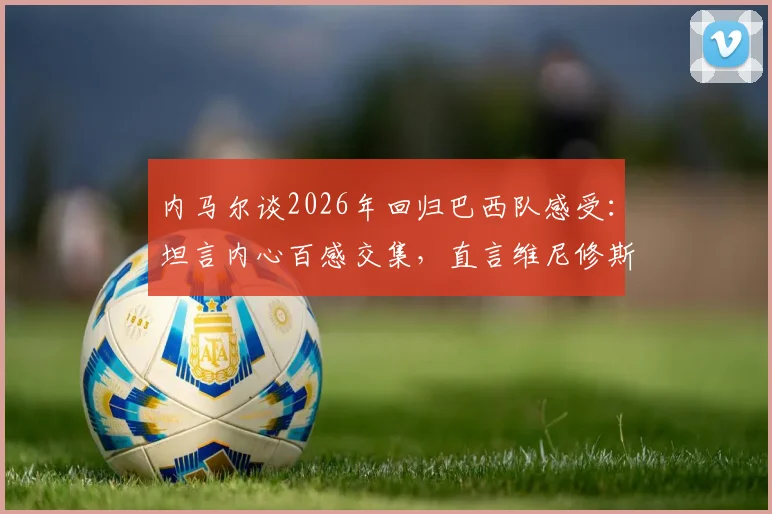 内马尔谈2026年回归巴西队感受:坦言内心百感交集,直言维尼修斯是目前队伍最佳球员