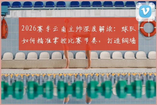 2026赛季云南主帅深度解读：球队如何精准掌控比赛节奏，打造铜墙铁壁的防守体系