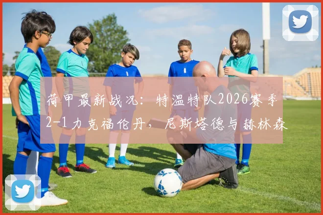 荷甲最新战况:特温特队2026赛季2-1力克福伦丹,尼斯塔德与赫林森破门过程全解析