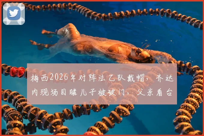 梅西2026年对阵法乙队戴帽，齐达内现场目睹儿子被破门，父亲看台神情复杂引热议