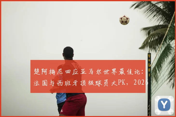 楚阿梅尼回应亚马尔世界最佳论：法国与西班牙顶级球员大PK，2026年谁主沉浮？