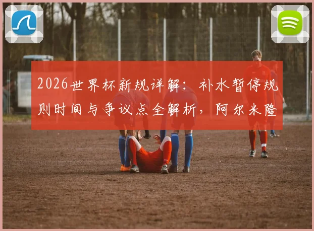 2026世界杯新规详解:补水暂停规则时间与争议点全解析,阿尔米隆成首例“试验田”引热议