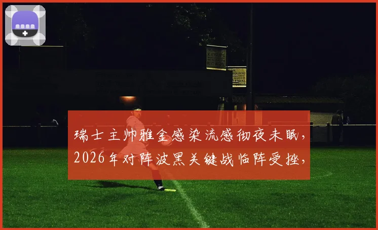 瑞士主帅雅金感染流感彻夜未眠，2026年对阵波黑关键战临阵受挫，球队备战计划或生变数
