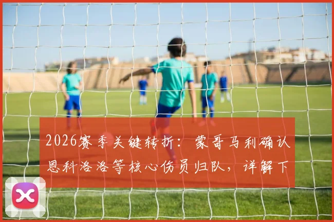 2026赛季关键转折：蒙哥马利确认恩科洛洛等核心伤员归队，详解下半赛季提升球队掌控力三大策略