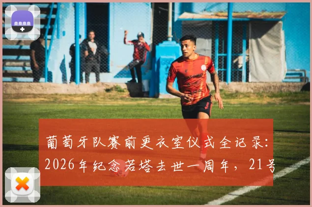 葡萄牙队赛前更衣室仪式全记录:2026年纪念若塔去世一周年,21号球衣陈列细节与球队情感深度解析