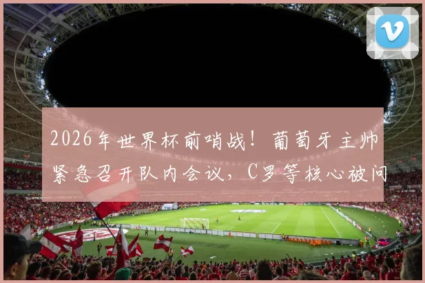 2026年世界杯前哨战!葡萄牙主帅紧急召开队内会议,C罗等核心被问计:球队到底该如何改变?