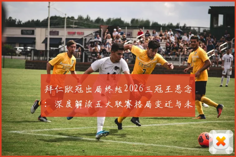 拜仁欧冠出局终结2026三冠王悬念：深度解读五大联赛格局变迁与未来王者展望