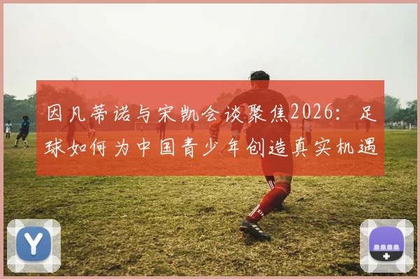 因凡蒂诺与宋凯会谈聚焦2026:足球如何为中国青少年创造真实机遇与激励?