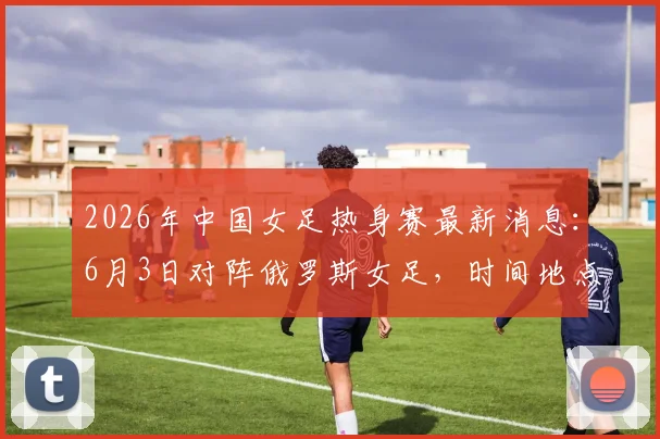 2026年中国女足热身赛最新消息:6月3日对阵俄罗斯女足,时间地点及观赛指南全解析