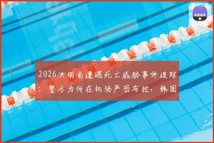 2026洪明甫遭遇死亡威胁事件追踪：警方为何在机场严密布控，韩国足球界安全现状引深思
