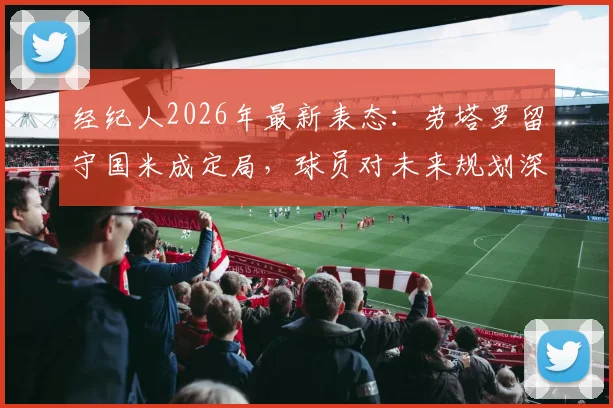 经纪人2026年最新表态：劳塔罗留守国米成定局，球员对未来规划深度解读