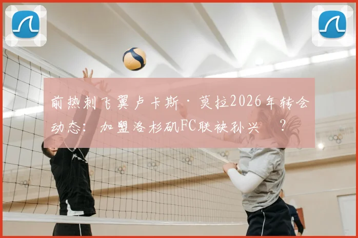 前热刺飞翼卢卡斯·莫拉2026年转会动态:加盟洛杉矶FC联袂孙兴慜?深度剖析合同、薪资及对美职联影响