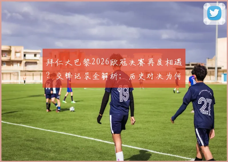 拜仁大巴黎2026欧冠决赛再度相遇?交锋记录全解析:历史对决为何总分胜负,从未出现平局