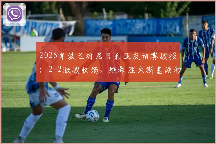 2026年波兰对尼日利亚友谊赛战报:2-2激战收场,维希涅夫斯基读秒绝平救主,附全场集锦回顾