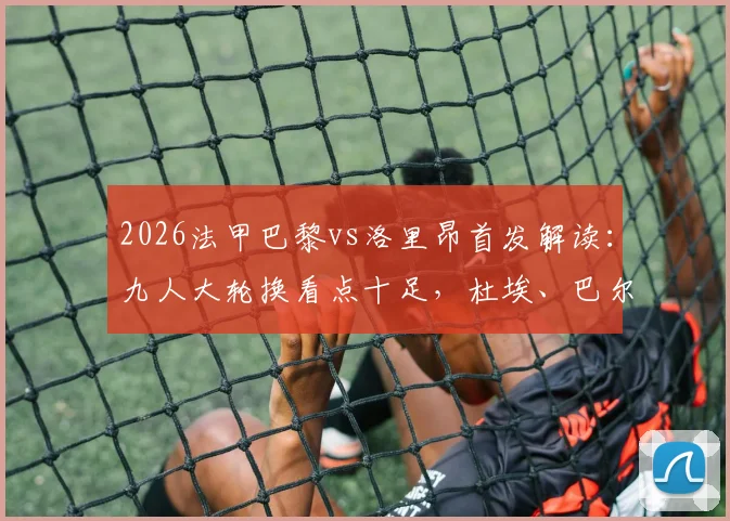 2026法甲巴黎vs洛里昂首发解读：九人大轮换看点十足，杜埃、巴尔科拉能否挑起大梁？