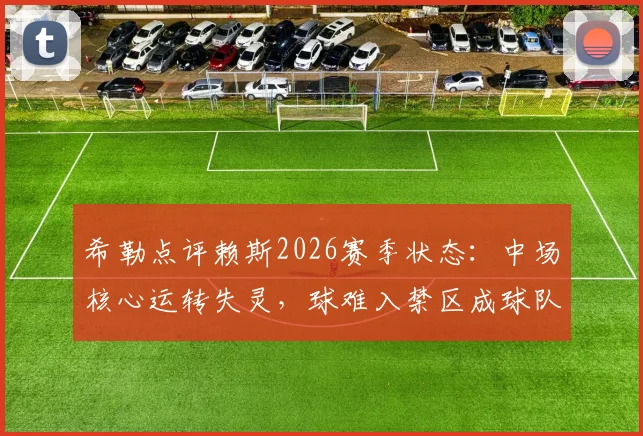希勒点评赖斯2026赛季状态：中场核心运转失灵，球难入禁区成球队进攻顽疾