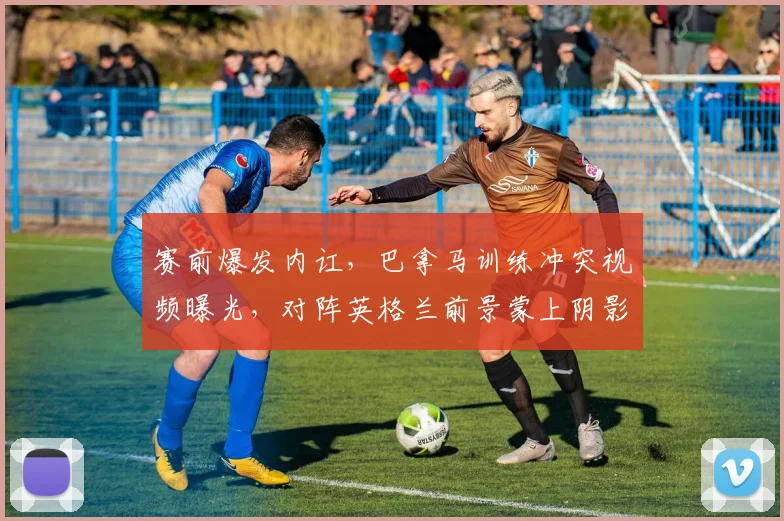 赛前爆发内讧,巴拿马训练冲突视频曝光,对阵英格兰前景蒙上阴影,2026世界杯资格赛遭遇危机