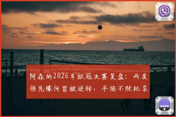 阿森纳2026年欧冠决赛复盘:两度领先缘何皆被逆转,半场不败纪录被打破深度剖析