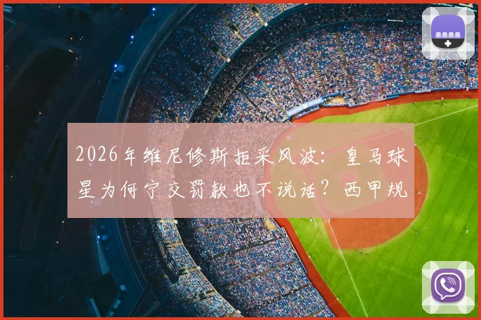 2026年维尼修斯拒采风波:皇马球星为何宁交罚款也不说话?西甲规则与球员权益深度解读