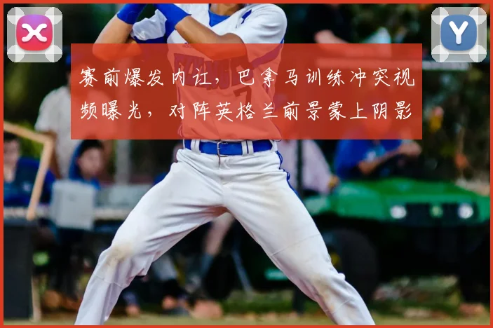 赛前爆发内讧，巴拿马训练冲突视频曝光，对阵英格兰前景蒙上阴影，2026世界杯资格赛遭遇危机