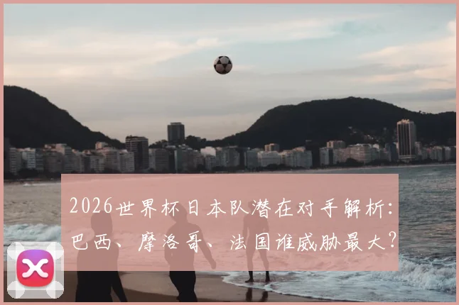 2026世界杯日本队潜在对手解析:巴西、摩洛哥、法国谁威胁最大?32强对阵前瞻