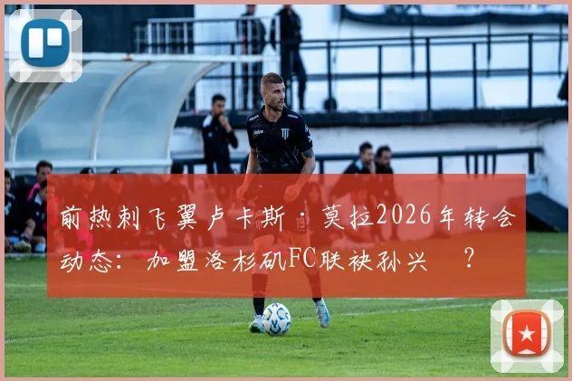 前热刺飞翼卢卡斯·莫拉2026年转会动态：加盟洛杉矶FC联袂孙兴慜？深度剖析合同、薪资及对美职联影响