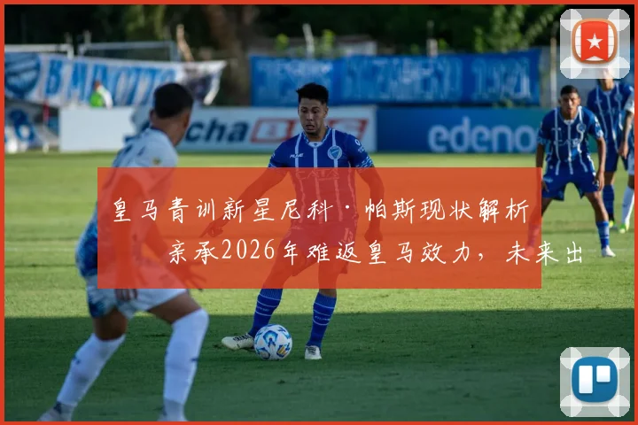 皇马青训新星尼科·帕斯现状解析:亲承2026年难返皇马效力,未来出路何方?