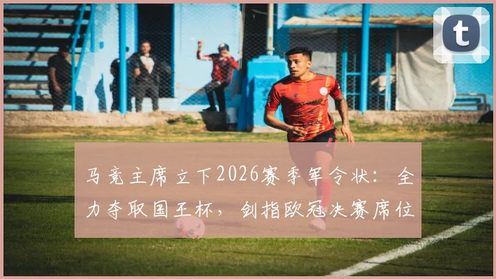 马竞主席立下2026赛季军令状：全力夺取国王杯，剑指欧冠决赛席位，双线作战阵容解析