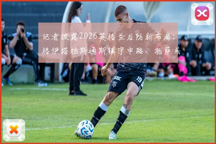 记者披露2026英格兰后防新布局:格伊搭档斯通斯镇守中路,孔萨或客串右后卫出战挪威