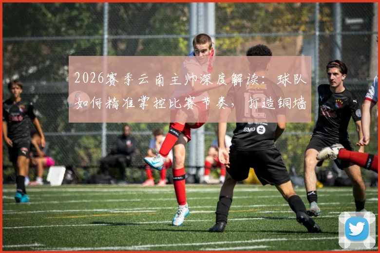 2026赛季云南主帅深度解读:球队如何精准掌控比赛节奏,打造铜墙铁壁的防守体系